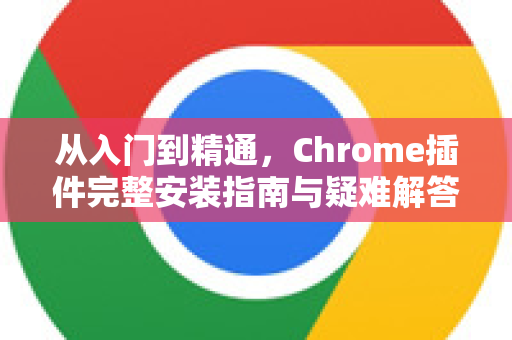 从入门到精通，Chrome插件完整安装指南与疑难解答