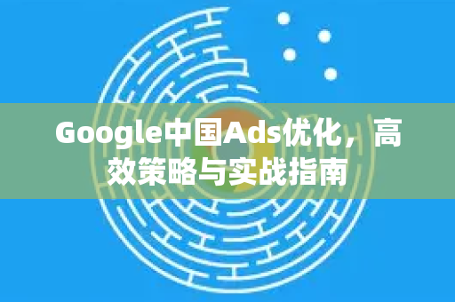 Google中国Ads优化，高效策略与实战指南-第1张图片-Google中文下载 - 轻松获取安全快速的浏览器体验