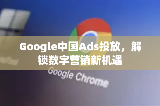 Google中国Ads投放，解锁数字营销新机遇-第1张图片-Google中文下载 - 轻松获取安全快速的浏览器体验