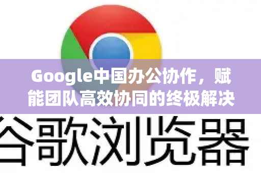 Google中国办公协作，赋能团队高效协同的终极解决方案-第1张图片-Google中文下载 - 轻松获取安全快速的浏览器体验