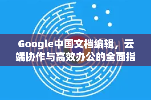 Google中国文档编辑，云端协作与高效办公的全面指南-第1张图片-Google中文下载 - 轻松获取安全快速的浏览器体验