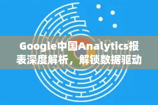 Google中国Analytics报表深度解析，解锁数据驱动的商业决策-第1张图片-Google中文下载 - 轻松获取安全快速的浏览器体验