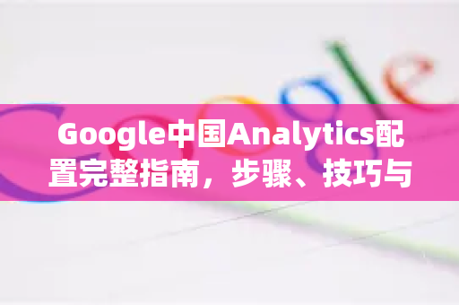 Google中国Analytics配置完整指南，步骤、技巧与常见问题-第1张图片-Google中文下载 - 轻松获取安全快速的浏览器体验