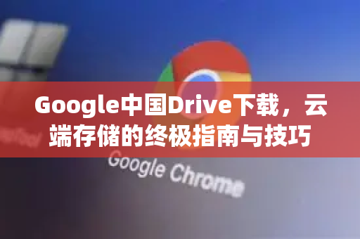 Google中国Drive下载，云端存储的终极指南与技巧-第1张图片-Google中文下载 - 轻松获取安全快速的浏览器体验