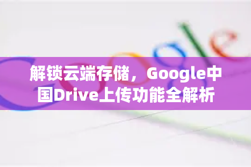 解锁云端存储，Google中国Drive上传功能全解析-第1张图片-Google中文下载 - 轻松获取安全快速的浏览器体验