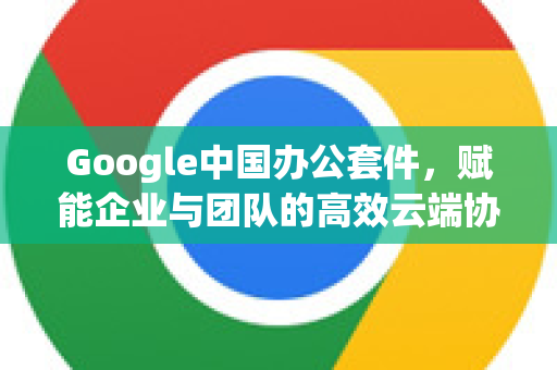 Google中国办公套件,赋能企业与团队的高效云端协作解决方案-第1张图片-Google中文下载 - 轻松获取安全快速的浏览器体验 Google中国办公套件,赋能企业与团队的高效云端协作解决方案-第1张图片-Google中文下载 - 轻松获取安全快速的浏览器体验