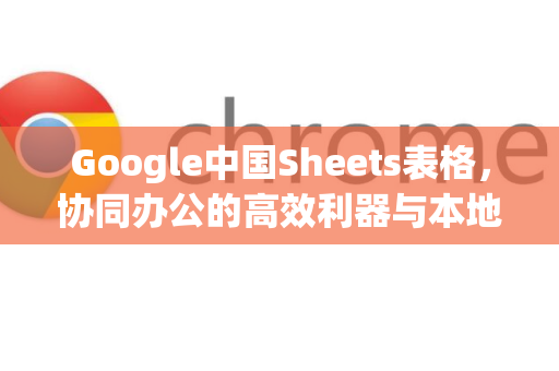Google中国Sheets表格，协同办公的高效利器与本地化应用解析-第1张图片-Google中文下载 - 轻松获取安全快速的浏览器体验