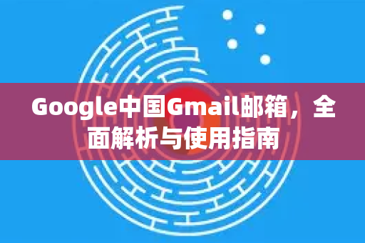 Google中国Gmail邮箱，全面解析与使用指南-第1张图片-Google中文下载 - 轻松获取安全快速的浏览器体验