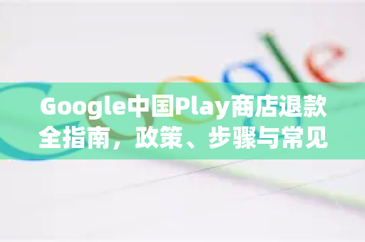 Google中国Play商店退款全指南，政策、步骤与常见问题解析-第1张图片-Google中文下载 - 轻松获取安全快速的浏览器体验