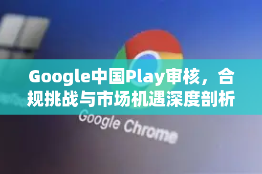 Google中国Play审核，合规挑战与市场机遇深度剖析