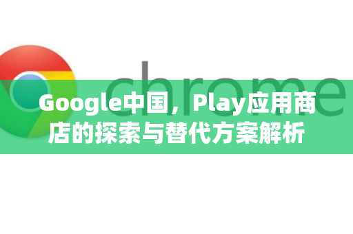 Google中国，Play应用商店的探索与替代方案解析