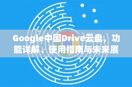 Google中国Drive云盘，功能详解、使用指南与未来展望-第1张图片-Google中文下载 - 轻松获取安全快速的浏览器体验