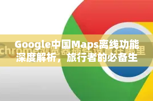 Google中国Maps离线功能深度解析，旅行者的必备生存指南