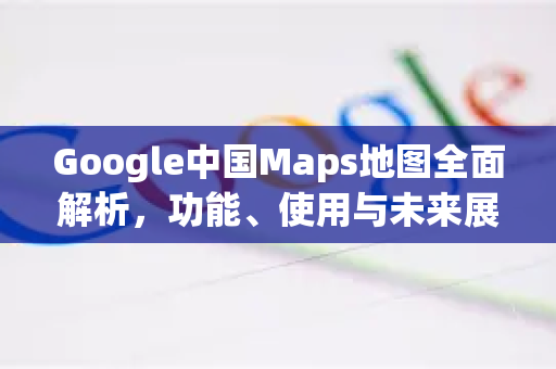 Google中国Maps地图全面解析，功能、使用与未来展望-第1张图片-Google中文下载 - 轻松获取安全快速的浏览器体验