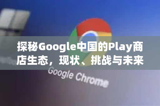 探秘Google中国的Play商店生态，现状、挑战与未来机遇