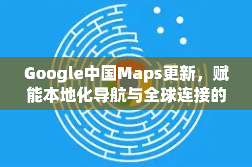 Google中国Maps更新，赋能本地化导航与全球连接的新篇章