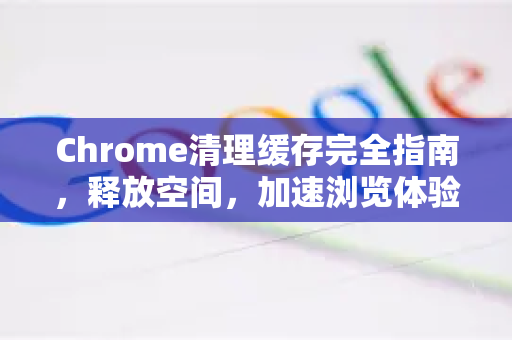 Chrome清理缓存完全指南，释放空间，加速浏览体验