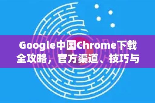 Google中国Chrome下载全攻略，官方渠道、技巧与常见问题解答