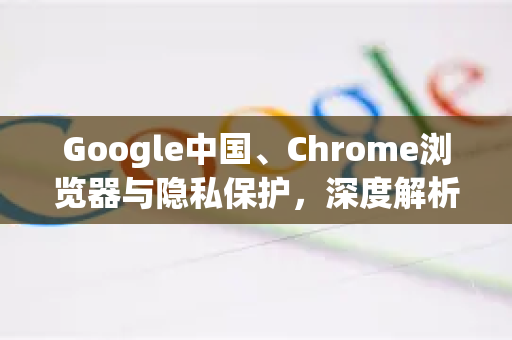 Google中国、Chrome浏览器与隐私保护，深度解析与实用指南