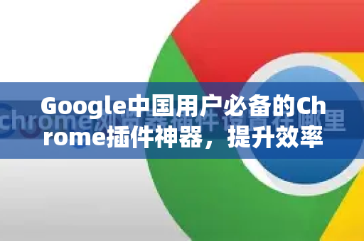 Google中国用户必备的Chrome插件神器，提升效率与访问体验