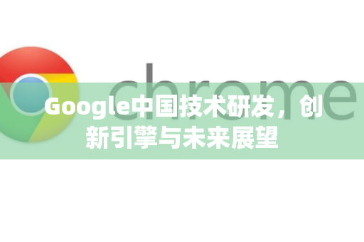 Google中国技术研发，创新引擎与未来展望