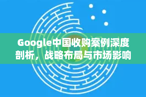 Google中国收购案例深度剖析，战略布局与市场影响-第1张图片-Google中文下载 - 轻松获取安全快速的浏览器体验
