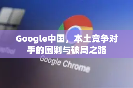 Google中国,本土竞争对手的围剿与破局之路-第1张图片-Google中文下载 - 轻松获取安全快速的浏览器体验 Google中国,本土竞争对手的围剿与破局之路-第1张图片-Google中文下载 - 轻松获取安全快速的浏览器体验
