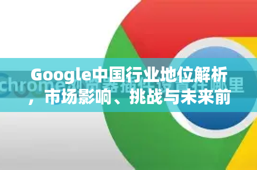 Google中国行业地位解析，市场影响、挑战与未来前景-第1张图片-Google中文下载 - 轻松获取安全快速的浏览器体验