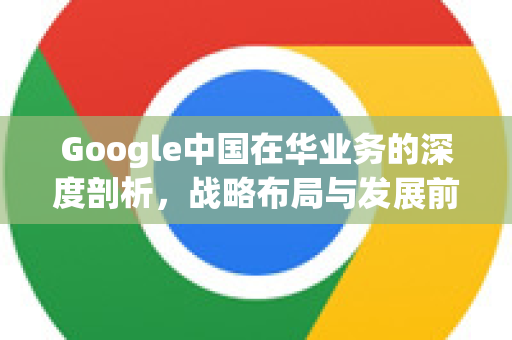 Google中国在华业务的深度剖析，战略布局与发展前景