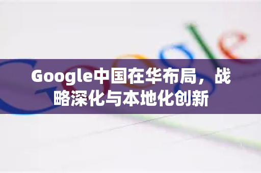 Google中国在华布局，战略深化与本地化创新