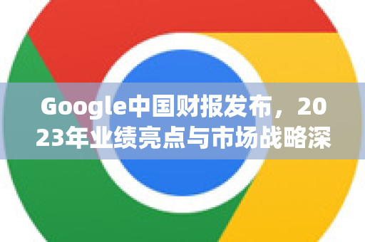 Google中国财报发布，2023年业绩亮点与市场战略深度解读