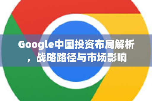 Google中国投资布局解析，战略路径与市场影响-第1张图片-Google中文下载 - 轻松获取安全快速的浏览器体验