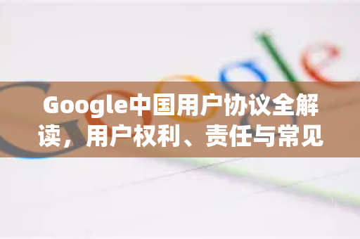 Google中国用户协议全解读，用户权利、责任与常见问题解析