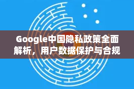 Google中国隐私政策全面解析，用户数据保护与合规实践