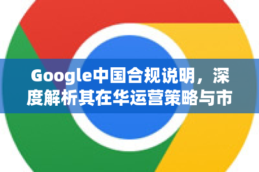 Google中国合规说明，深度解析其在华运营策略与市场适应