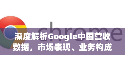 深度解析Google中国营收数据，市场表现、业务构成与未来展望