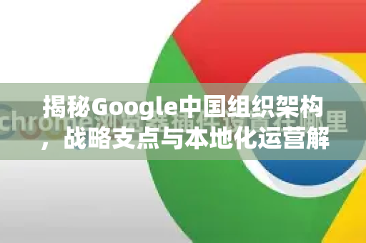 揭秘Google中国组织架构，战略支点与本地化运营解析