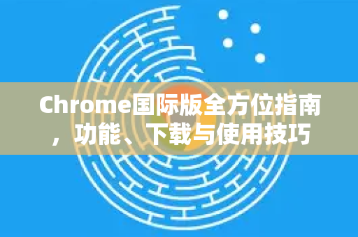 Chrome国际版全方位指南，功能、下载与使用技巧