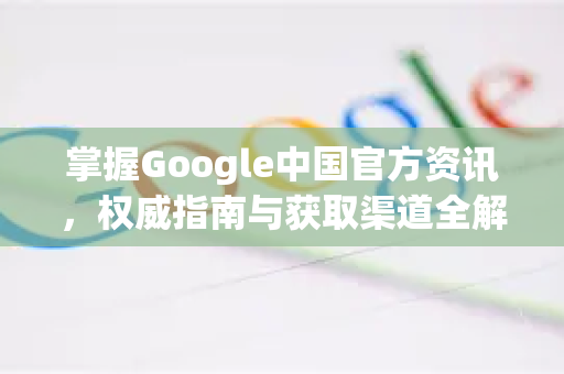 掌握Google中国官方资讯，权威指南与获取渠道全解析