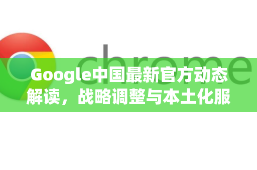 Google中国最新官方动态解读，战略调整与本土化服务新动向