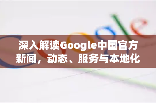 深入解读Google中国官方新闻，动态、服务与本地化战略