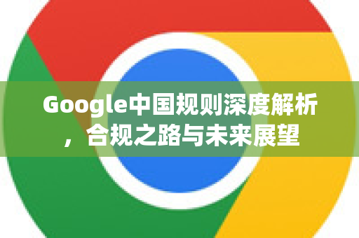 Google中国规则深度解析，合规之路与未来展望