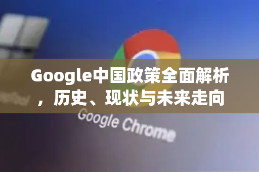 Google中国政策全面解析，历史、现状与未来走向