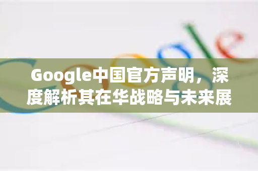 Google中国官方声明，深度解析其在华战略与未来展望