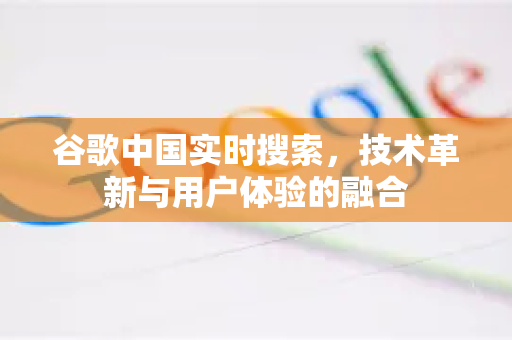 谷歌中国实时搜索，技术革新与用户体验的融合-第1张图片-Google中文下载 - 轻松获取安全快速的浏览器体验