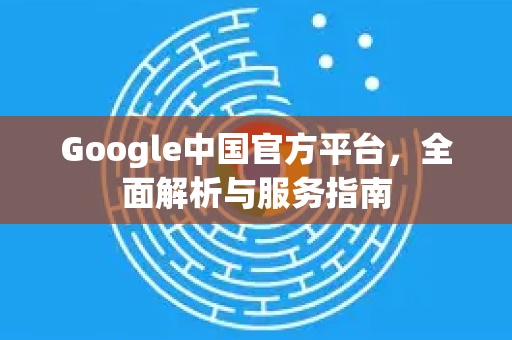 Google中国官方平台，全面解析与服务指南