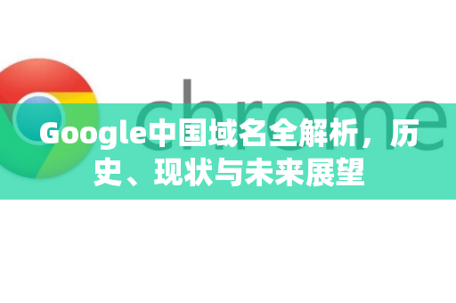 Google中国域名全解析，历史、现状与未来展望