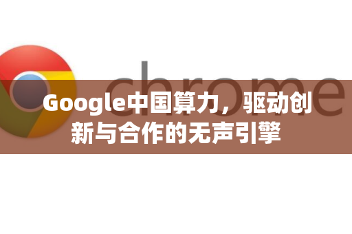 Google中国算力，驱动创新与合作的无声引擎-第1张图片-Google中文下载 - 轻松获取安全快速的浏览器体验