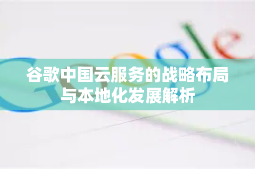 谷歌中国云服务的战略布局与本地化发展解析-第1张图片-Google中文下载 - 轻松获取安全快速的浏览器体验