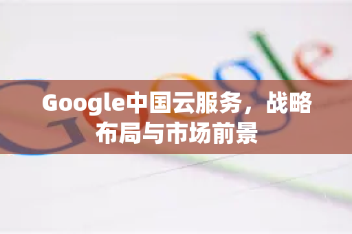 Google中国云服务,战略布局与市场前景-第1张图片-Google中文下载 - 轻松获取安全快速的浏览器体验 Google中国云服务,战略布局与市场前景-第1张图片-Google中文下载 - 轻松获取安全快速的浏览器体验